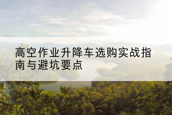 沾化升降车怎么选-高空作业升降车选购实战指南与避坑要点