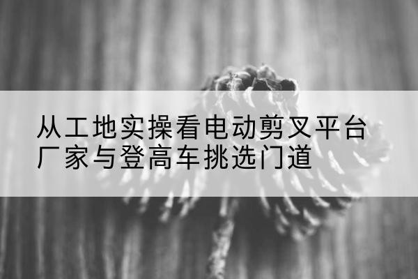 沾化电动剪叉升降平台厂家-从工地实操看电动剪叉平台厂家与登高车挑选门道