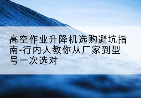 沾化升降平台厂家-高空作业升降机选购避坑指南-行内人教你从厂家到型号一次选对