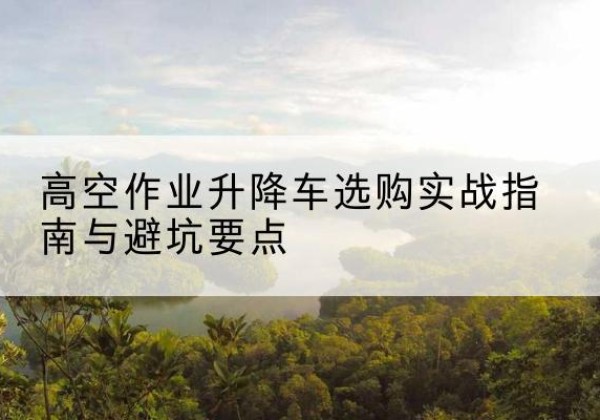 沾化升降车怎么选-高空作业升降车选购实战指南与避坑要点
