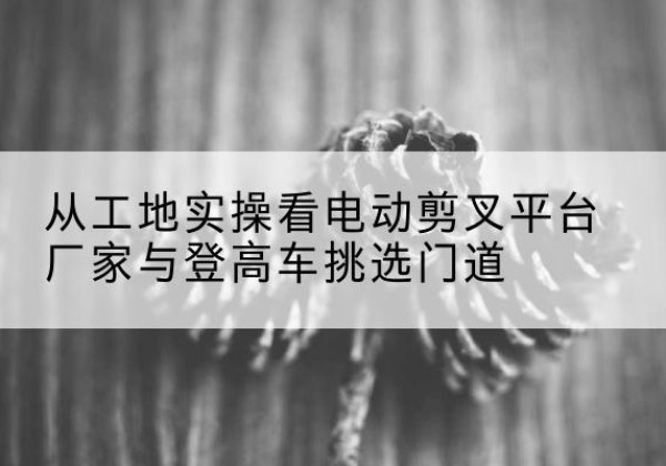沾化电动剪叉升降平台厂家-从工地实操看电动剪叉平台厂家与登高车挑选门道