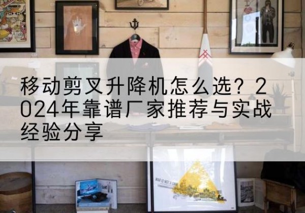沾化升降平台厂家推荐-移动剪叉升降机怎么选？2024年靠谱厂家推荐与实战经验分享
